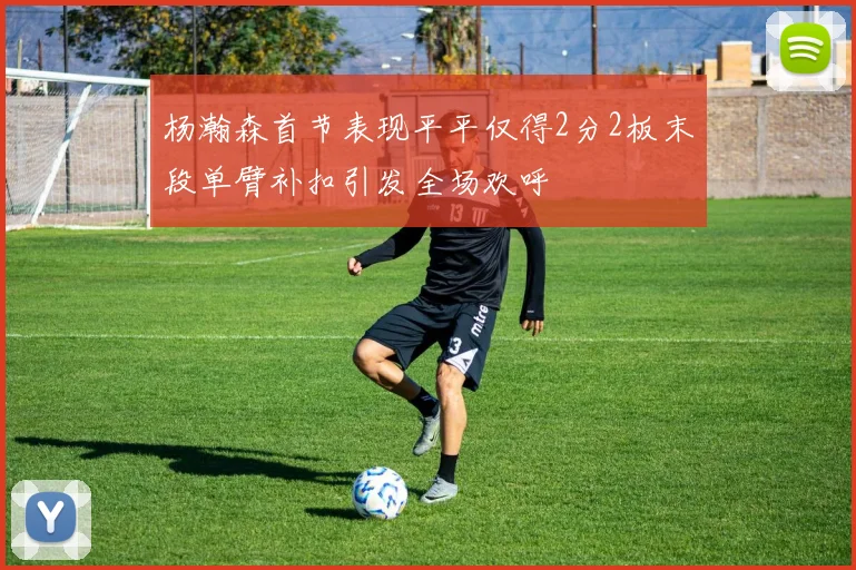 杨瀚森首节表现平平仅得2分2板末段单臂补扣引发全场欢呼