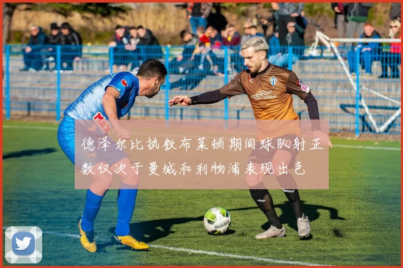 德泽尔比执教布莱顿期间球队射正数仅次于曼城和利物浦表现出色