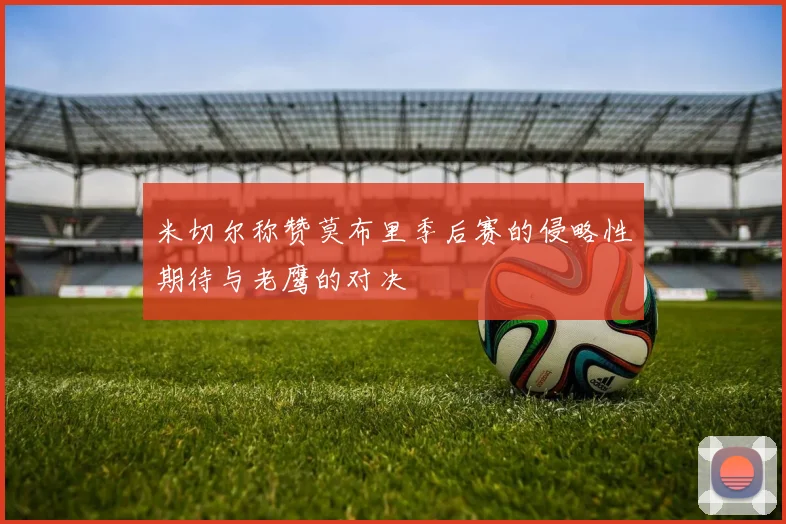 米切尔称赞莫布里季后赛的侵略性期待与老鹰的对决