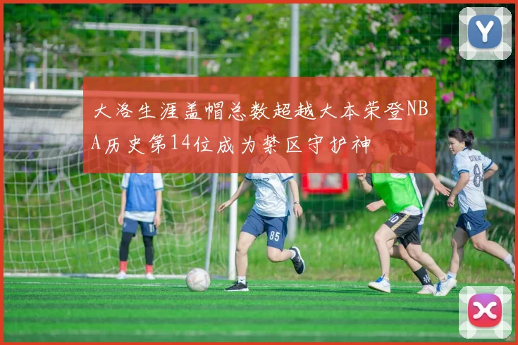 大洛生涯盖帽总数超越大本荣登NBA历史第14位成为禁区守护神