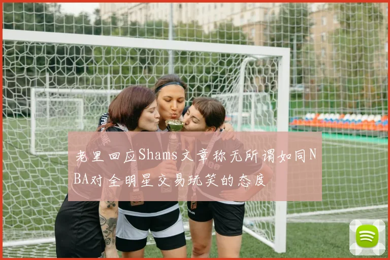 老里回应Shams文章称无所谓如同NBA对全明星交易玩笑的态度