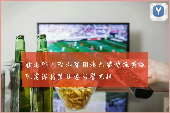 猛龙陷入附加赛困境巴雷特强调球队需保持紧迫感与警觉性
