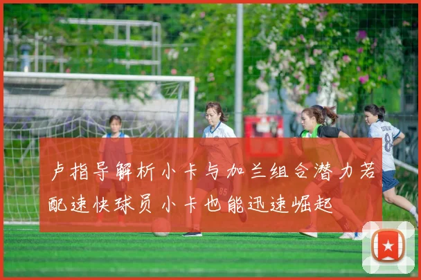 卢指导解析小卡与加兰组合潜力若配速快球员小卡也能迅速崛起