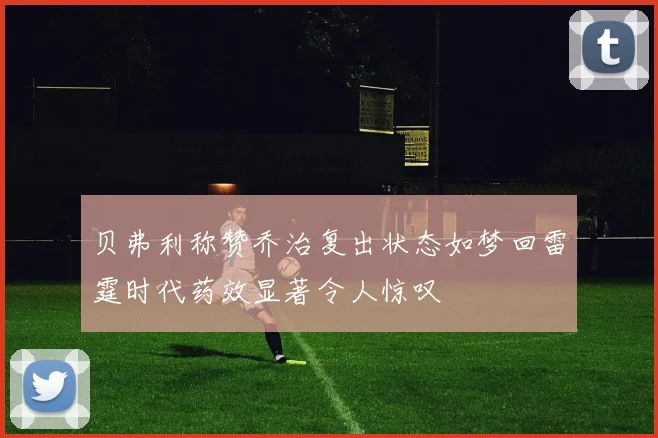 贝弗利称赞乔治复出状态如梦回雷霆时代药效显著令人惊叹
