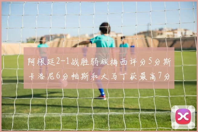 阿根廷2-1战胜弱旅梅西评分5分斯卡洛尼6分帕斯和大马丁获最高7分