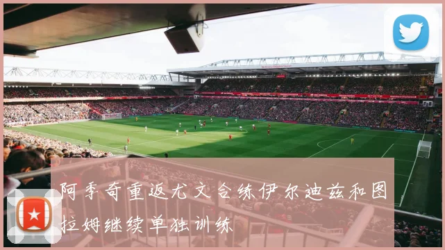 阿季奇重返尤文合练伊尔迪兹和图拉姆继续单独训练